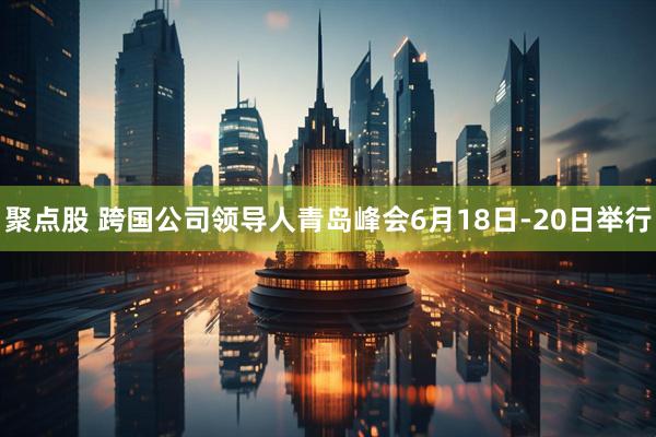 聚点股 跨国公司领导人青岛峰会6月18日-20日举行