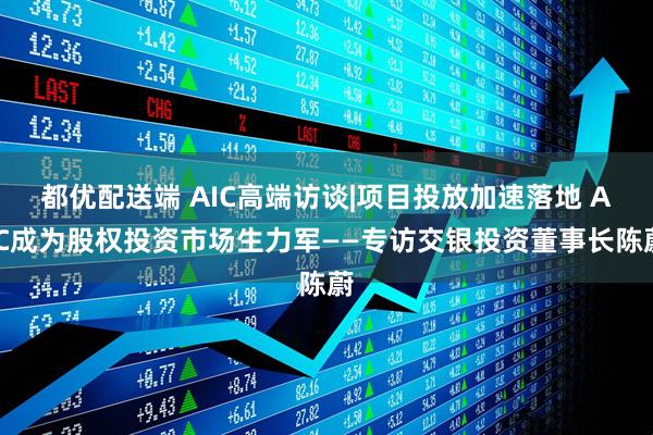 都优配送端 AIC高端访谈|项目投放加速落地 AIC成为股权投资市场生力军——专访交银投资董事长陈蔚