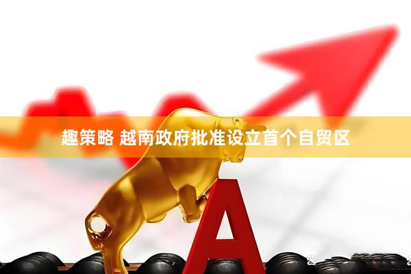 趣策略 越南政府批准设立首个自贸区