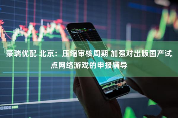 豪瑞优配 北京：压缩审核周期 加强对出版国产试点网络游戏的申报辅导