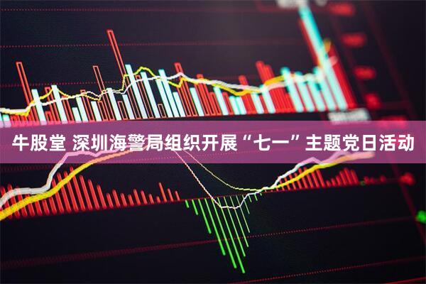 牛股堂 深圳海警局组织开展“七一”主题党日活动