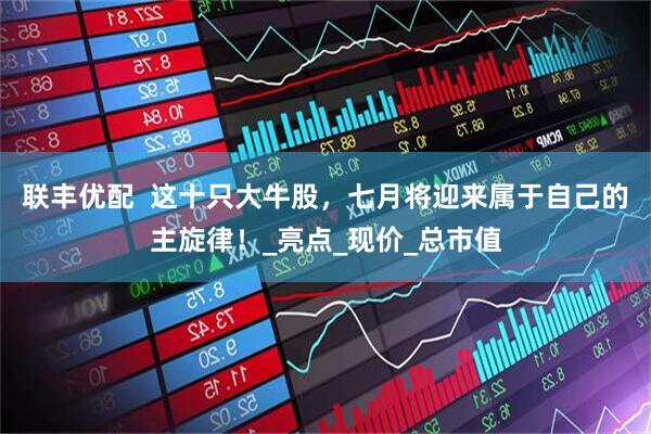 联丰优配  这十只大牛股，七月将迎来属于自己的主旋律！_亮点_现价_总市值