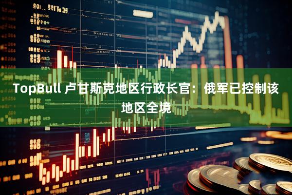 TopBull 卢甘斯克地区行政长官：俄军已控制该地区全境