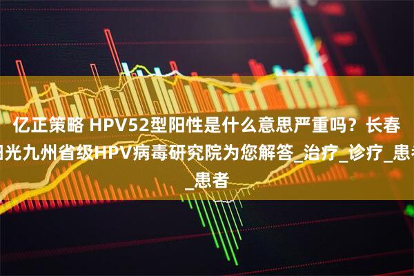 亿正策略 HPV52型阳性是什么意思严重吗？长春阳光九州省级HPV病毒研究院为您解答_治疗_诊疗_患者