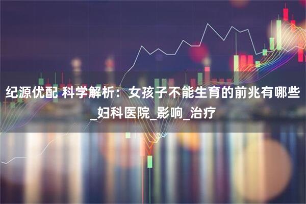 纪源优配 科学解析：女孩子不能生育的前兆有哪些_妇科医院_影响_治疗