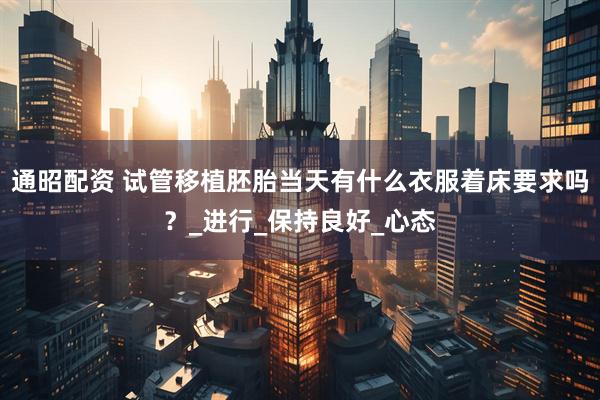 通昭配资 试管移植胚胎当天有什么衣服着床要求吗？_进行_保持良好_心态
