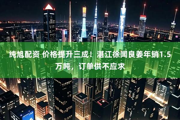 纯旭配资 价格提升三成！湛江徐闻良姜年销1.5万吨，订单供不应求