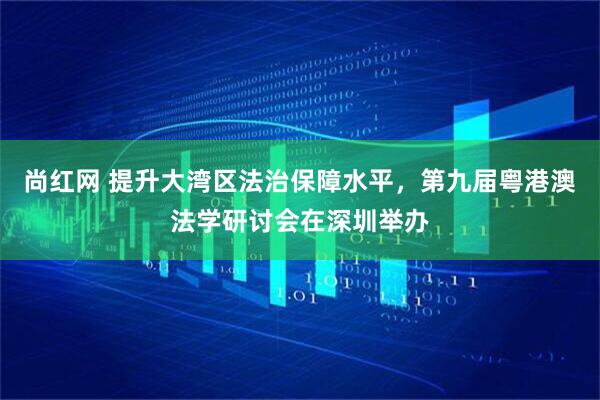 尚红网 提升大湾区法治保障水平，第九届粤港澳法学研讨会在深圳举办