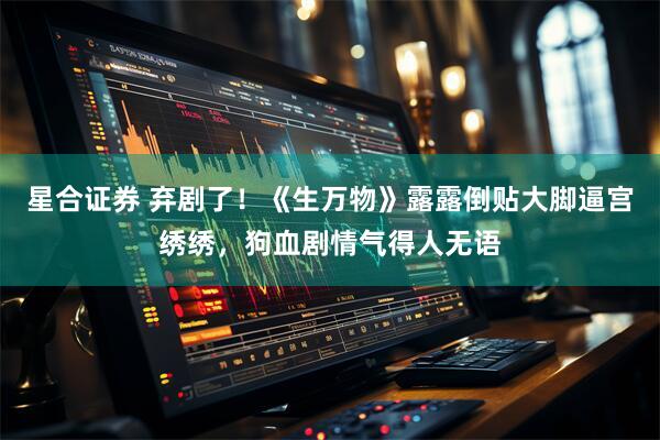 星合证券 弃剧了！《生万物》露露倒贴大脚逼宫绣绣，狗血剧情气得人无语