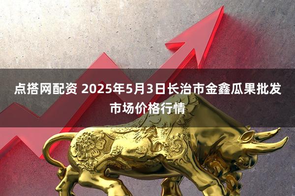 点搭网配资 2025年5月3日长治市金鑫瓜果批发市场价格行情