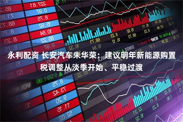 永利配资 长安汽车朱华荣：建议明年新能源购置税调整从淡季开始、平稳过渡