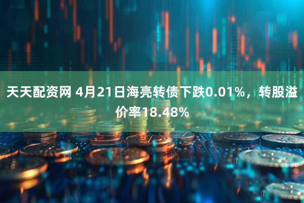 天天配资网 4月21日海亮转债下跌0.01%，转股溢价率18.48%