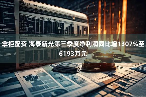 拿柜配资 海泰新光第三季度净利润同比增1307%至6193万元