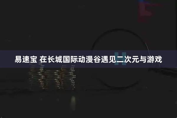 易速宝 在长城国际动漫谷遇见二次元与游戏